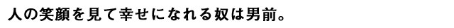 人の笑顔を見て幸せになれる奴は男前。